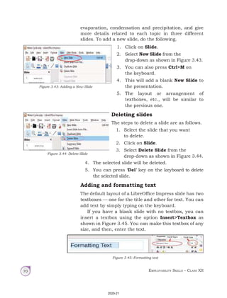 Employability Skills – Class XII
70
evaporation, condensation and precipitation, and give
more details related to each topic in three different
slides. To add a new slide, do the following.
1. Click on Slide.
2. Select New Slide from the
drop-down as shown in Figure 3.43.
3. You can also press Ctrl+M on
the keyboard.
4. This will add a blank New Slide to
the presentation.
5. The layout or arrangement of
textboxes, etc., will be similar to
the previous one.
Deleting slides
The steps to delete a slide are as follows.
1. Select the slide that you want
to delete.
2. Click on Slide.
3. Select Delete Slide from the
drop-down as shown in Figure 3.44.
Figure 3.43: Adding a New Slide
Figure 3.44: Delete Slide
4. The selected slide will be deleted.
5. You can press ‘Del’ key on the keyboard to delete
the selected slide.
Adding and formatting text
The default layout of a LibreOffice Impress slide has two
textboxes — one for the title and other for text. You can
add text by simply typing on the keyboard.
If you have a blank slide with no textbox, you can
insert a textbox using the option Insert>Textbox as
shown in Figure 3.45. You can make this textbox of any
size, and then, enter the text.
Figure 3.45: Formatting text
2020-21
 