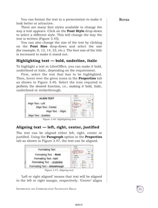 Information and Communication Technology Skills 71
You can format the text in a presentation to make it
look better or attractive.
There are many font styles available to change the
way a text appears. Click on the Font Style drop-down
to select a different style. This will change the way the
text is written (Figure 3.45).
You can also change the size of the text by clicking
on the Font Size drop-down and select the size
(for example, 8, 12, 14, 22, etc.). The font size of the title
is increased to make it stand out.
Highlighting text — bold, underline, italic
To highlight a text in LibreOffice, you can make it bold,
underlined or italic, depending on the requirement.
First, select the text that has to be highlighted.
Then, hover over the given icons in the Properties tab
as shown in Figure 3.46. Select the icon required to
perform the desired function, i.e., making it bold, italic,
underlined or strikethrough.
Aligning text — left, right, center, justified
The text can be aligned either left, right, center or
justified. Using the Paragraph option in the Properties
tab as shown in Figure 3.47, the text can be aligned.
‘Left or right aligned’ means that text will be aligned
to the left or right margin, respectively. ‘Center’ aligns
Figure 3.46: Highlighting text
Figure 3.47: Aligning text
Notes
2020-21
 