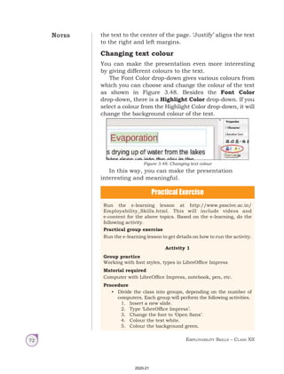 Employability Skills – Class XII
72
the text to the center of the page. ‘Justify’ aligns the text
to the right and left margins.
Changing text colour
You can make the presentation even more interesting
by giving different colours to the text.
The Font Color drop-down gives various colours from
which you can choose and change the colour of the text
as shown in Figure 3.48. Besides the Font Color
drop-down, there is a Highlight Color drop-down. If you
select a colour from the Highlight Color drop-down, it will
change the background colour of the text.
In this way, you can make the presentation
interesting and meaningful.
Figure 3.48: Changing text colour
Practical Exercise
Run the e-learning lesson at http://www.psscive.ac.in/
Employability_Skills.html. This will include videos and
e-content for the above topics. Based on the e-learning, do the
following activity.
Practical group exercise
Run the e-learning lesson to get details on how to run the activity.
Activity 1
Group practice
Working with font styles, types in LibreOffice Impress
Material required
Computer with LibreOffice Impress, notebook, pen, etc.
Procedure
• Divide the class into groups, depending on the number of
computers. Each group will perform the following activities.
1. Insert a new slide.
2. Type ‘LibreOffice Impress’.
3. Change the font to ‘Open Sans’.
4. Colour the text white.
5. Colour the background green.
Notes
2020-21
 