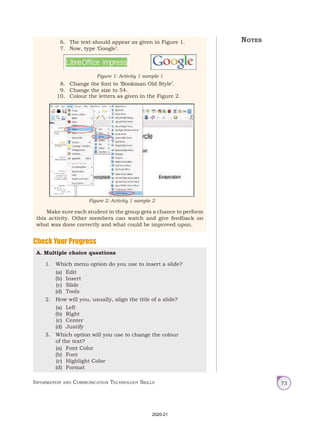 Information and Communication Technology Skills 73
6. The text should appear as given in Figure 1.
7. Now, type ‘Google’.
8. Change the font to ‘Bookman Old Style’.
9. Change the size to 54.
10. Colour the letters as given in the Figure 2.
Make sure each student in the group gets a chance to perform
this activity. Other members can watch and give feedback on
what was done correctly and what could be improved upon.
Figure 1: Activity 1 sample 1
Figure 2: Activity 1 sample 2
Check Your Progress
A. Multiple choice questions
1. Which menu option do you use to insert a slide?
(a) Edit
(b) Insert
(c) Slide
(d) Tools
2. How will you, usually, align the title of a slide?
(a) Left
(b) Right
(c) Center
(d) Justify
3. Which option will you use to change the colour
of the text?
(a) Font Color
(b) Font
(c) Highlight Color
(d) Format
Notes
2020-21
 