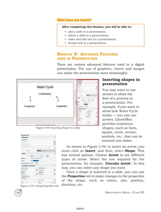 Employability Skills – Class XII
74
What have you learnt?
After completing this Session, you will be able to:
• add a slide to a presentation.
• delete a slide in a presentation.
• enter and edit text in a presentation.
• format text in a presentation.
Session 8: Advanced Features
used in Presentation
There are various advanced features used in a digital
presentation. The use of graphics, charts and images
can make the presentation more meaningful.
Figure 3.49: Inserting shape in a slide
Figure 3.50: Using Properties tab
Inserting shapes in
presentation
You may want to use
arrows to show the
flow of a process in
a presentation. For
example, if you want to
show how Water Cycle
works — you can use
arrows. LibreOffice
provides numerous
shapes, such as lines,
square, circle, arrows,
symbols, etc., that can be
inserted into slides.
As shown in Figure 3.49, to insert an arrow, you
must click on Insert, and then, select Shape. This
has several options. Choose Arrow to see different
types of arrow. Select the one required for the
presentation, for example, ‘Circular Arrow’. In this
way, you can select any shape you want.
Once a shape is inserted in a slide, you can use
the Properties tab to make changes to the properties
of the shape, such as colour, size, position,
direction, etc.
2020-21
 