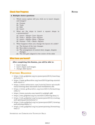 Information and Communication Technology Skills 77
Check Your Progress
A. Multiple choice questions
1. Which menu option will you click on to insert shapes
and images?
(a) Format
(b) Tools
(c) Edit
(d) Insert
2. What are the steps to insert a square shape in
a presentation?
(a) Insert > Shape> Line> Square
(b) Tools > Shape> Line> Square
(c) Insert > Shape> Basic > Square
(d) Format > Text > Basic> Square
3. What happens when you change the layout of a slide?
(a) The format of the text changes
(b) New slide is inserted
(c) The arrangement of content (text, images, shapes)
changes
(d) The title gets aligned to the center of the slide
What have you learnt?
After completing this Session, you will be able to:
• insert shapes.
• insert clipart and images.
• change slide layout.
Notes
Further Readings
• https://edu.gcfglobal.org/en/powerpoint2016/inserting-
pictures/1/
• https://www.gcflearnfree.org/excel2016/getting-started-
with-excel/1/
• https://www.webucator.com/tutorial/learn-microsoft-
excel/entering-data-microsoft-excel-worksheets.cfm
• https://www.gcflearnfree.org/excel2013/formatting-
cells/1/
• https://www.youtube.com/watch?v=sJqfvgD_qMI
• https://edu.gcfglobal.org/en/excel2013/filtering-data/1/
• https://edu.gcfglobal.org/en/powerpoint2016/creating-
and-opening-presentations/1/
• https://edu.gcfglobal.org/en/powerpoint2007/viewing-
and-printing-slides/1/
• https://edu.gcfglobal.org/en/powerpointxp/formatting-
text/1/
2020-21
 