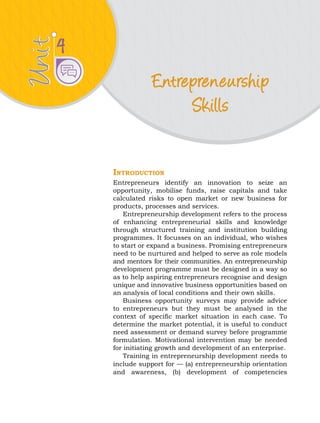 Unit
Unit
Entrepreneurship
Skills
4
Introduction
Entrepreneurs identify an innovation to seize an
opportunity, mobilise funds, raise capitals and take
calculated risks to open market or new business for
products, processes and services.
Entrepreneurship development refers to the process
of enhancing entrepreneurial skills and knowledge
through structured training and institution building
programmes. It focusses on an individual, who wishes
to start or expand a business. Promising entrepreneurs
need to be nurtured and helped to serve as role models
and mentors for their communities. An entrepreneurship
development programme must be designed in a way so
as to help aspiring entrepreneurs recognise and design
unique and innovative business opportunities based on
an analysis of local conditions and their own skills.
Business opportunity surveys may provide advice
to entrepreneurs but they must be analysed in the
context of specific market situation in each case. To
determine the market potential, it is useful to conduct
need assessment or demand survey before programme
formulation. Motivational intervention may be needed
for initiating growth and development of an enterprise.
Training in entrepreneurship development needs to
include support for — (a) entrepreneurship orientation
and awareness, (b) development of competencies
 