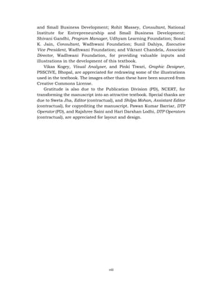 viii
and Small Business Development; Rohit Massey, Consultant, National
Institute for Entrepreneurship and Small Business Development;
Shivani Gandhi, Program Manager, Udhyam Learning Foundation; Sonal
K. Jain, Consultant, Wadhwani Foundation; Sunil Dahiya, Executive
Vice President, Wadhwani Foundation; and Vikrant Chandela, Associate
Director, Wadhwani Foundation, for providing valuable inputs and
illustrations in the development of this textbook.
Vikas Kogey, Visual Analyser, and Pinki Tiwari, Graphic Designer,
PSSCIVE, Bhopal, are appreciated for redrawing some of the illustrations
used in the textbook. The images other than these have been sourced from
Creative Commons License.
Gratitude is also due to the Publication Division (PD), NCERT, for
transforming the manuscript into an attractive textbook. Special thanks are
due to Sweta Jha, Editor (contractual), and Shilpa Mohan, Assistant Editor
(contractual), for copyediting the manuscript. Pawan Kumar Barriar, DTP
Operator (PD), and Rajshree Saini and Hari Darshan Lodhi, DTP Operators
(contractual), are appreciated for layout and design.
 