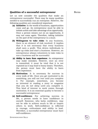 Entrepreneurship Skills 81
Qualities of a successful entrepreneur
Let us now consider the qualities that make an
entrepreneur successful. There may be many qualities
needed to successfully run an enterprise. However, the
following qualities are considered important.
(a) Initiative: In the world of business, opportunities
come and go. An entrepreneur must be able to
initiate action and take advantage of an opportunity.
Once a person misses out on an opportunity, it
may not come again. Therefore, taking initiative
on the part of the entrepreneur is a must.
(b) Willingness to take risks: In any business,
there is an element of risk involved. It implies
that it is not necessary that every business
shall earn a profit. This deters individuals to
take up risks and start a business. However, an
entrepreneur always volunteers to take risks to
run a business and be successful.
(c) Ability to learn from experience: An entrepreneur
may make mistakes. However, once an error
is committed, it must be tried that it is not
repeated as it may lead to heavy losses. Therefore,
the person must have the ability to learn
from experience.
(d) Motivation: It is necessary for success in
every walk of life. Once you get motivated to do
something, you will not rest until you complete
it. For example, sometimes, you become
so intrested in reading a story or magazine
that you do not sleep until you complete it.
This kind of interest in work comes through
motivation. It is an essential quality to become a
successful entrepreneur.
(e) Self-confidence: For achieving success in
life, a person needs to have confidence in
oneself. Someone, who lacks confidence, may
not be able to achieve much in life or inspire
others to work. Self-confidence is reflected
in courage, enthusiasm and ability to lead.
Therefore, a successful entrepreneur must have
self-confidence.
Notes
 
