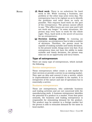 Employability Skills – Class XII
82
(f) Hard work: There is no substitute for hard
work in life. While running a business, one
problem or the other may arise every day. The
entrepreneur has to be vigilant so as to identify
the problems and solve them as early as
possible. This requires hard work on the part
of the entrepreneur. The person cannot afford
to say: “The office hours are over now and I will
not work any longer.” In some situations, the
person may even have to work for the whole
night. Thus, hard work is the secret of success
for an entrepreneur.
(g) Decision making ability: In running an
enterprise, an entrepreneur has to take a number
of decisions. Therefore, the person must be
capable of making suitable and timely decisions.
In the present world, things move very fast. If an
entrepreneur does not have the ability to make
suitable and timely decisions, the person may
miss out on an opportunity and incur losses.
Type of entrepreneurs
There are many type of entrepreneurs, which include
the following.
Service entrepreneurs
These entrepreneurs either create a new market for
their services or provide a service in an existing market.
They spot an idea and convert it into a service, which
is unprecedented or not available in the market. It is
irrespective of the nature and size of operations but is
essentially a service.
Business entrepreneurs
These are entrepreneurs, who undertake business
and trading activities and are not concerned with the
manufacturing work. A business entrepreneur identifies
the potential of a product in a market. From that point
onwards, the business and trading entrepreneur is
responsible for stimulating demand for the product.
The product may be existent in a foreign market but
the person is able to stimulate demand for the same in
local market.
Notes
 