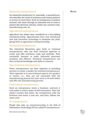 Entrepreneurship Skills 83
Industrial entrepreneurs
An industrial entrepreneur is, essentially, a manufacturer,
who identifies the needs of customers and creates products
or services to serve them. Such an entrepreneur is product
oriented, who starts through an industrial unit to create a
product like electronic industry, textile unit, machine tools,
manufacturing unit, etc.
Agricultural entrepreneurs
Agriculture has always been considered as a low‑yielding
entrepreneurship. Agriculturists have now introduced
new and innovative technology to maximise the yield,
giving birth to agriculture entrepreneurship.
Technical entrepreneurs
The Industrial Revolution gave birth to technical
entrepreneurs, who use their technical expertise to
create and offer machines, tools and methods. They
constantly innovate to make industrial processes
seamless and efficient. Technical entrepreneurs use
their technical knowledge and skills to innovate.
Non-technical entrepreneurs
These entrepreneurs use their expertise in providing
services to create a market for technical entrepreneurs.
Their expertise is in non-technical aspects of a product
or service, i.e., they are not concerned with the
manufacturing process but have more to do with before
and after the manufacturing process.
Professional entrepreneurs
Such an entrepreneur starts a business, nurtures it
and makes it reach a point of self-sustenance. Once the
project reaches that point, the entrepreneur sells the
business and starts a new one, and then, follows the
same cycle.
IT entrepreneurs
People who take up entrepreneurship in the field of
Information Technology (IT) are called IT entrepreneurs.
Notes
 