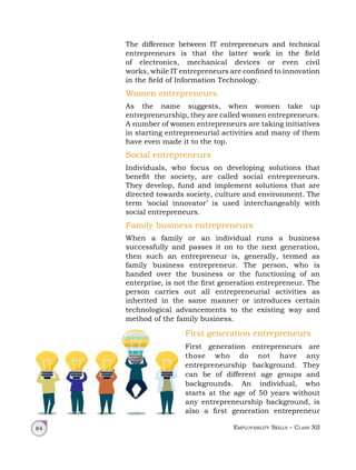 Employability Skills – Class XII
84
The difference between IT entrepreneurs and technical
entrepreneurs is that the latter work in the field
of electronics, mechanical devices or even civil
works, while IT entrepreneurs are confined to innovation
in the field of Information Technology.
Women entrepreneurs
As the name suggests, when women take up
entrepreneurship, they are called women entrepreneurs.
A number of women entrepreneurs are taking initiatives
in starting entrepreneurial activities and many of them
have even made it to the top.
Social entrepreneurs
Individuals, who focus on developing solutions that
benefit the society, are called social entrepreneurs.
They develop, fund and implement solutions that are
directed towards society, culture and environment. The
term ‘social innovator’ is used interchangeably with
social entrepreneurs.
Family business entrepreneurs
When a family or an individual runs a business
successfully and passes it on to the next generation,
then such an entrepreneur is, generally, termed as
family business entrepreneur. The person, who is
handed over the business or the functioning of an
enterprise, is not the first generation entrepreneur. The
person carries out all entrepreneurial activities as
inherited in the same manner or introduces certain
technological advancements to the existing way and
method of the family business.
First generation entrepreneurs
First generation entrepreneurs are
those who do not have any
entrepreneurship background. They
can be of different age groups and
backgrounds. An individual, who
starts at the age of 50 years without
any entrepreneurship background, is
also a first generation entrepreneur
 