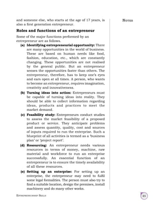 Entrepreneurship Skills 85
and someone else, who starts at the age of 17 years, is
also a first generation entrepreneur.
Roles and functions of an entrepreneur
Some of the major functions performed by an
entrepreneur are as follows.
(a) Identifying entrepreneurial opportunity: There
are many opportunities in the world of business.
These are based on human needs like food,
fashion, education, etc., which are constantly
changing. These opportunities are not realised
by the general public. But an entrepreneur
senses the opportunities faster than others. The
entrepreneur, therefore, has to keep one’s eyes
and ears open at all times. A person, who wants
to become an entrepreneur, requires imagination,
creativity and innovativeness.
(b) Turning ideas into action: Entrepreneurs must
be capable of turning ideas into reality. They
should be able to collect information regarding
ideas, products and practices to meet the
market demand.
(c) Feasibility study: Entrepreneurs conduct studies
to assess the market feasibility of a proposed
product or service. They anticipate problems
and assess quantity, quality, cost and sources
of inputs required to run the enterprise. Such a
blueprint of all activities is termed as a ‘business
plan’ or ‘project report’.
(d) Resourcing: An entrepreneur needs various
resources in terms of money, machine, raw
material and workforce to run an enterprise
successfully. An essential function of an
entrepreneur is to ensure the timely availability
of all these resources.
(e) Setting up an enterprise: For setting up an
enterprise, the entrepreneur may need to fulfil
some legal formalities. The person must also try to
find a suitable location, design the premises, install
machinery and do many other works.
Notes
 