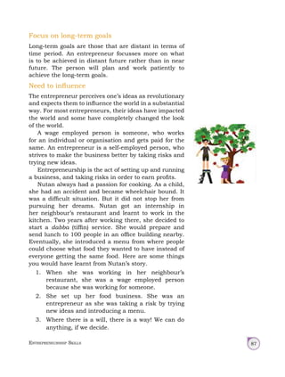 Entrepreneurship Skills 87
Focus on long-term goals
Long-term goals are those that are distant in terms of
time period. An entrepreneur focusses more on what
is to be achieved in distant future rather than in near
future. The person will plan and work patiently to
achieve the long-term goals.
Need to influence
The entrepreneur perceives one’s ideas as revolutionary
and expects them to influence the world in a substantial
way. For most entrepreneurs, their ideas have impacted
the world and some have completely changed the look
of the world.
A wage employed person is someone, who works
for an individual or organisation and gets paid for the
same. An entrepreneur is a self-employed person, who
strives to make the business better by taking risks and
trying new ideas.
Entrepreneurship is the act of setting up and running
a business, and taking risks in order to earn profits.
Nutan always had a passion for cooking. As a child,
she had an accident and became wheelchair bound. It
was a difficult situation. But it did not stop her from
pursuing her dreams. Nutan got an internship in
her neighbour’s restaurant and learnt to work in the
kitchen. Two years after working there, she decided to
start a dabba (tiffin) service. She would prepare and
send lunch to 100 people in an office building nearby.
Eventually, she introduced a menu from where people
could choose what food they wanted to have instead of
everyone getting the same food. Here are some things
you would have learnt from Nutan’s story.
1. When she was working in her neighbour’s
restaurant, she was a wage employed person
because she was working for someone.
2. She set up her food business. She was an
entrepreneur as she was taking a risk by trying
new ideas and introducing a menu.
3. Where there is a will, there is a way! We can do
anything, if we decide.
 