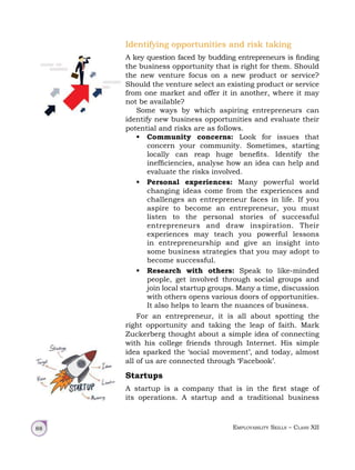 Employability Skills – Class XII
88
Identifying opportunities and risk taking
A key question faced by budding entrepreneurs is finding
the business opportunity that is right for them. Should
the new venture focus on a new product or service?
Should the venture select an existing product or service
from one market and offer it in another, where it may
not be available?
Some ways by which aspiring entrepreneurs can
identify new business opportunities and evaluate their
potential and risks are as follows.
• Community concerns: Look for issues that
concern your community. Sometimes, starting
locally can reap huge benefits. Identify the
inefficiencies, analyse how an idea can help and
evaluate the risks involved.
• Personal experiences: Many powerful world
changing ideas come from the experiences and
challenges an entrepreneur faces in life. If you
aspire to become an entrepreneur, you must
listen to the personal stories of successful
entrepreneurs and draw inspiration. Their
experiences may teach you powerful lessons
in entrepreneurship and give an insight into
some business strategies that you may adopt to
become successful.
• Research with others: Speak to like-minded
people, get involved through social groups and
join local startup groups. Many a time, discussion
with others opens various doors of opportunities.
It also helps to learn the nuances of business.
For an entrepreneur, it is all about spotting the
right opportunity and taking the leap of faith. Mark
Zuckerberg thought about a simple idea of connecting
with his college friends through Internet. His simple
idea sparked the ‘social movement’, and today, almost
all of us are connected through ‘Facebook’.
Startups
A startup is a company that is in the first stage of
its operations. A startup and a traditional business
 