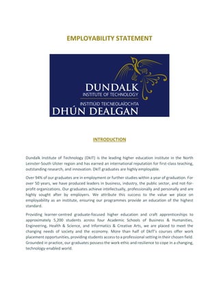 EMPLOYABILITY STATEMENT
INTRODUCTION
Dundalk Institute of Technology (DkIT) is the leading higher education institute in the North
Leinster-South Ulster region and has earned an international reputation for first-class teaching,
outstanding research, and innovation. DkIT graduates are highly employable.
Over 94% of our graduates are in employment or further studies within a year of graduation. For
over 50 years, we have produced leaders in business, industry, the public sector, and not-for-
profit organizations. Our graduates achieve intellectually, professionally and personally and are
highly sought after by employers. We attribute this success to the value we place on
employability as an institute, ensuring our programmes provide an education of the highest
standard.
Providing learner-centred graduate-focused higher education and craft apprenticeships to
approximately 5,200 students across four Academic Schools of Business & Humanities,
Engineering, Health & Science, and Informatics & Creative Arts, we are placed to meet the
changing needs of society and the economy. More than half of DkIT’s courses offer work
placement opportunities, providing students access to a professional setting in their chosen field.
Grounded in practice, our graduates possess the work ethic and resilience to cope in a changing,
technology-enabled world.
 