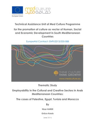 Technical Assistance Unit of Med Culture Programme
for the promotion of culture as vector of Human, Social
and Economic Development in South Mediterranean
Countries
EuropeAid Contract: ENPI/2013/335-088
Thematic Study
Employability in the Cultural and Creative Sectors in Arab
Mediterranean Countries:
The cases of Palestine, Egypt, Tunisia and Morocco
By
Nizar HARIRI
Grâce Kassis
June 20162016
 