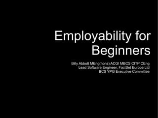 Employability for Beginners Billy Abbott MEng(hons) ACGI MBCS CITP CEng Lead Software Engineer, FactSet Europe Ltd BCS YPG Executive Committee 