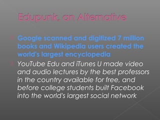  Google scanned and digitized 7 million
  books and Wikipedia users created the
  world's largest encyclopedia
 YouTube Edu and iTunes U made video
  and audio lectures by the best professors
  in the country available for free, and
  before college students built Facebook
  into the world's largest social network
 