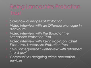    Slideshow of images of Probation
   Video interview with an Offender Manager in
    Blackburn
   Video interview with the Board of the
    Lancashire Probation Trust
   Video interview with Kevin Robinson, Chief
    Executive, Lancashire Probation Trust
   “Mr Consequence” – interview with reformed
    “hard guy”
   Communities designing crime prevention
    services
 