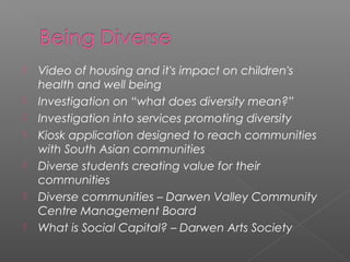    Video of housing and it's impact on children's
    health and well being
   Investigation on “what does diversity mean?”
   Investigation into services promoting diversity
   Kiosk application designed to reach communities
    with South Asian communities
   Diverse students creating value for their
    communities
   Diverse communities – Darwen Valley Community
    Centre Management Board
   What is Social Capital? – Darwen Arts Society
 