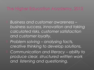  Business and customer awareness –
  business success, innovation and taking
  calculated risks, customer satisfaction
  and customer loyalty.
 Problem solving – analysing facts,
  creative thinking to develop solutions.
 Communication and literacy – ability to
  produce clear, structured written work
  and listening and questioning.
 