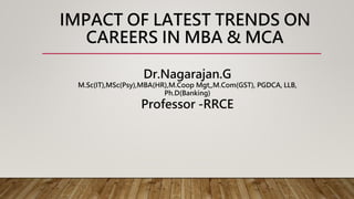 IMPACT OF LATEST TRENDS ON
CAREERS IN MBA & MCA
Dr.Nagarajan.G
M.Sc(IT),MSc(Psy),MBA(HR),M.Coop Mgt,,M.Com(GST), PGDCA, LLB,
Ph.D(Banking)
Professor -RRCE
 