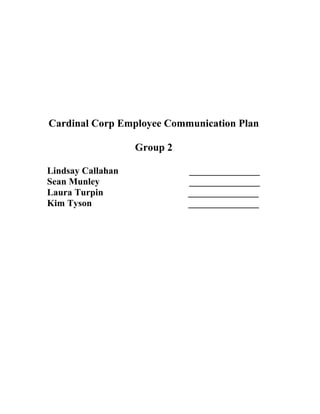 Cardinal Corp Employee Communication Plan<br />Group 2<br />Lindsay Callahan                              _______________<br />Sean Munley                                      _______________<br />Laura Turpin                                    _______________<br />Kim Tyson                                         _______________<br />Situational Analysis<br />Today, Cardinal Corp is growing globally, shifting to a world source strategy and attempting to go green. We have struggled through eight straight quarterly losses and faced decreasing sales in 2002. As a result, we have laid off our North American workforce by ten percent. Next, the 2008 merger with e-Tech closed all remaining retail stores in America and cut 2,500 jobs. The merger shifted the company towards business by phone, the Internet, and third-party retailers such as Best Buy and Wal-mart. A new management team was implemented in 2009 but according to the communications audit conducted in November 2009, we have neglected to explain corporate activities and changes to employees. As a result, a complex internal technological infrastructure existed and a new Code of Conduct, Cardinal Credo, and Environmental policy was created. The previous quot;
Cardinal Corporationquot;
 then changed its name to quot;
Cardinal Corpquot;
 and chose a new logo. <br /> Historically, Cardinal Corp's employees in North America were regarded as the best in the technology field and enjoyed excellent working conditions. As sales and jobs decreased in 2002, benefits were eliminated, lay-offs were frequent, and employees lacked important corporate information. Currently, employee morale and trust in North America is at an all-time low according to the communications audit. Management is seen as harsh, invisible, and impersonal. Employees express the desire to leave the company, but the current economic recession is preventing them from doing so. Without a trusting and committed employee base, we cannot fully accomplish our corporate goals of sustainability and unity at Cardinal Corp. <br />Audience Analysis<br />Our audience is primarily employees and their families. Employees currently know and respect the former Chief Executive Officer, Gareth Cardinal, but they do not know the new Chief Executive Officer, Mr. Robert Willis. Employees do not know why the new management team was implemented because in the past, employees moved up the ranks to management positions over time. Our employees are also aware of the successful history of Cardinal Corp and how employees’ success directly contributed to the entire company’s ability to compete in the information technology industry.<br /> According to the communications audit conducted in 2009, employees do not understand several important company documents and corporate objectives. Trust in management and employee morale within the company is declining. Employees are not informed on important company actions and changes along with explanations. Employees need better communication from management about company policies, actions and strategic direction. We need better transparency with two-way communication through face-to-face interactions and other communication channels. A few factors that influence employees’ attitudes include the economic recession in North America, lay-offs, mergers, investor relations, and company culture. Employees need to know that Cardinal Corp values their feedback. There must be explanations for mergers, lay-offs, world sourcing, name and logo changes, and other corporate actions affecting employees. Most importantly, the employees must understand the new Code of Conduct, Cardinal Credo, and Environmental Policy. They need to hear these messages directly from senior executives and the management team through multiple communication channels like face-to-face meetings and online forums. <br />Objectives<br />At Cardinal Corp, we have four main objectives. First, we need to communicate the importance and the new provisions of the Code of Conduct, Environmental Policy, and the Cardinal Credo to our employees. Understanding the Code of Conduct, Environmental Policy, and the Cardinal Credo will help employees to cope with the recent changes including mergers, lay-offs, and the green direction that the company is heading toward. Once employees understand these new policies, they will be able to understand management’s actions, how they affect employees, and their relevance to Cardinal Corp's corporate strategy. Implementing these policies will allow us to achieve our goals of being an environmentally friendly business.<br />Second, we need to stress the importance of the Environmental Policy and how it is going to affect everyday operations at Cardinal Corp. Employees need to understand that the company is becoming environmentally conscious and that this will help unite our employees under one common goal. The Environmental Policy will keep Cardinal Corp competitive and cost-effective.<br /> Next, we must open up a dialogue between employees and managers to reestablish trust, security, and build corporate unity. Without a trusting employee base, Cardinal Corp cannot fully succeed in all of its endeavors. Management can build the foundation for a transparent and trustworthy company that employees will be happy to work for by communicating to employees that they are of great value to Cardinal Corp’s success. By increasing two-way communication activities, we can build a more productive business by allowing issues and questions to be resolved efficiently.<br />Finally, we need to deliver the same messages to all employees in a timely manner in the United States. Currently there is a lack of consistency among all locations of Cardinal Corp, but if we focus on the North American locations in our pilot program, we can further implement the program overseas. A key reason why our employees in North America are so frustrated is because they are receiving limited and mixed messages from management. Enabling consistent and frequent messages to all employees will increase transparency and regain trust within Cardinal Corp. <br />Messages<br />We want to communicate four consistent messages. First, a new Environmental Policy has been implemented to protect the health and safety of our employees as well as create an environmentally conscious relationship with our customers and our community. We are making it Cardinal Corp's duty to contribute to the health of the planet by using more green products in our production methods. We want to unite all of our employees by becoming environmentally responsible citizens. <br />Secondly, we will exercise the new Cardinal Credo to establish the morals and ethics of the company that employees should adhere to. We want to prove that we are committed to our values and we want to operate with integrity. The Cardinal Credo will improve the fields of customer loyalty, profit, market leadership, and global citizenship. The provisions of the Cardinal Credo will create a strong corporate culture that will attribute to the success of Cardinal Corp and its employees. <br />Next, the Code of Conduct is a valuable document that explains Cardinals commitment to conducting business with higher standards than the legal minimum. By understanding and applying the content in the Code of Conduct, employees can be assured that Cardinal is a successful and responsible company that they should be proud to work for. Employees can reference this document for guidance to everyday activities to ensure that they are achieving the higher standard that Cardinal Corp expects.<br />Cardinal Corp will be implementing frequent and physical company meetings to discuss and clarify company goals, activities, and issues. We will be utilizing new social media technologies to create comfortable two-way communication between management and employees. These new communication vessels will build transparency and lay the foundation for conversations concerning environmental sustainability. <br />Strategies and Tactics for Cardinal Corp<br />In order to communicate to employees the importance and the new provisions of the Code of Conduct, Environmental Policy, and Cardinal Credo, we want to create a pilot program in North America that will explain the details of each new policy.  First, we need to make the new policies are available to all of our employees to be sure that everyone is aware of the new regulations. We must distribute packets that include the Code of Conduct, the Cardinal Credo, and the Environmental Policy to be sure that all employees have their own copy for reference. We also want to have the policies available online through a new employee website. We want both the paper and electronic resources to be colorful, engaging, and accompanied by short employee stories that illustrate how the new policy have helped them in applicable situations. Next, we want to have weekly group meetings where employees meet with their managers in groups to explain company activities and answer questions in person. We would like to create an annual quot;
Plant a Tree Dayquot;
 where employees and management come together outside the office to plant trees at local parks and recreational centers. We will also create a quarterly competition called quot;
Protect the Nest Contestquot;
 where each location in North America will compete against each other in an effort to be the most environmentally sustainable office. By measuring each offices recycling and electric use, we can determine which office was the most environmentally sustainable that quarter. The most environmentally sustainable office will be awarded with a week of casual wear and a donation to a charity of their choosing, or some other incentive of the Chief Executive Officer's choosing. We want to unite this company and prove to society that we are global citizens here at Cardinal Corp. <br />Next, we want to open a path of two-way dialogue between our employees and our managers to build morale and unity throughout our North American locations. We want to start by creating a new employee website. On the main page, the website will include a blog from the Chief Executive Officer or top management concerning new events, stories, ideas, and policies. On this page, links will be included to copies of the Cardinal Credo, Code of Conduct, and the Environmental Policy. There will also be a link to a forum where employees can collaborate and discuss activities within the company. Finally, we want to have weekly quot;
town hallquot;
 meetings where managers can briefly discuss progress made from the previous week and goals to strive for next week. <br />Finally, we are creating consistency by having all messages sent to all of our employees at the same time. We want to utilize our existing email system more effectively by using it to send policies, messages, memos, and events. We're also utilizing social media by creating a Chief Executive Officer and manager blog on the employee website. This website will be the go-to place for information. In addition, we need to have a more frequent newsletter to explain what is happening at Cardinal Corp in the North American locations. Locally, we will post updates on bulletin boards around the offices. We want our employees to have constant access to incoming messages and for them to be aware of their presence as soon as the messages are sent.<br />To complete all these activities, we have prepared a launch for the website and blog. Before the launch, there needs to be a conference call between all the heads of Corporate Communication departments in North America. In this conference call, we will explain the new social media devices we are utilizing and how they will help communication at Cardinal Corp. During the actual launch, we need to have the Chief Executive Officer send a video blog to all Cardinal Corp employees in North America. The video will discuss the new website, the employee forum, the blog, and how these will help employees to succeed at Cardinal Corp. During the launch, employees will watch the video in group meetings where managers will answer any questions and describe the impact of the new Environmental Policy, Cardinal Credo, and the Code of Conduct. Since this may be a lot for employees to grasp in one meeting, we will wait to announce, quot;
Plant-A-Tree Dayquot;
 and the quot;
Protect the Nest Contestquot;
 until the next weeks meeting. We want to make sure that employees comprehend the company policies before implementing these new programs so that they will understand their value.  To follow up on launch, we will analyze employee feedback on the new website and assess how managers are utilizing the new resources. However, the communications audit will be the most valuable tool in evaluating the success of the communication plan.<br />Evaluation<br />In order to measure the effectiveness of our strategic communication plan, we will conduct another communications audit in one year. In this audit we will not only ask the same questions from the previous audit, but we will also ask questions that will gauge the usefulness of new social media technologies. <br />We expect to see an increase of 20 to 30 percent of employee comprehension regarding corporate information in the areas of Cardinal Corp's performance and the three new policies: the Cardinal Credo, the Code of Conduct, and the environmental policy. <br />We expect to see a decrease of 20 to 30 percent of employee dissatisfaction with management regarding trust and a 15 to 30 percent increase of satisfaction regarding management communication. We expect to see a 15 to 30 percent increase in employees' comprehension of Cardinal Corps' strategic direction regarding world sourcing and executive formulated business strategies. With the advent of a new social media, we expect to see a 15 to 30 percent increase of employee satisfaction regarding communication vehicles in effectively sharing information and keeping employees well informed.<br /> In order to gauge the usefulness of the new social media technology that we will implement, we will issue the following survey with statements similar to these: I frequently used the Cardinal employee website to answer questions, reach out to colleagues, read the CEO blog, and update myself on company information; the Cardinal employee website was easy to navigate; it was updated frequently and with information that mattered to me; the forums were useful to me. We expect to see a 30 to 60 percent satisfaction rate among employees regarding the Cardinal website. <br />Finally, we will then ask employees if they are proud to work for Cardinal Corp. Hopefully at least 40 to 50 percent of employees will respond that they are proud to work for Cardinal Corp. The results of this question may be the main determinant in judging the success of our communication plan.<br /> <br />