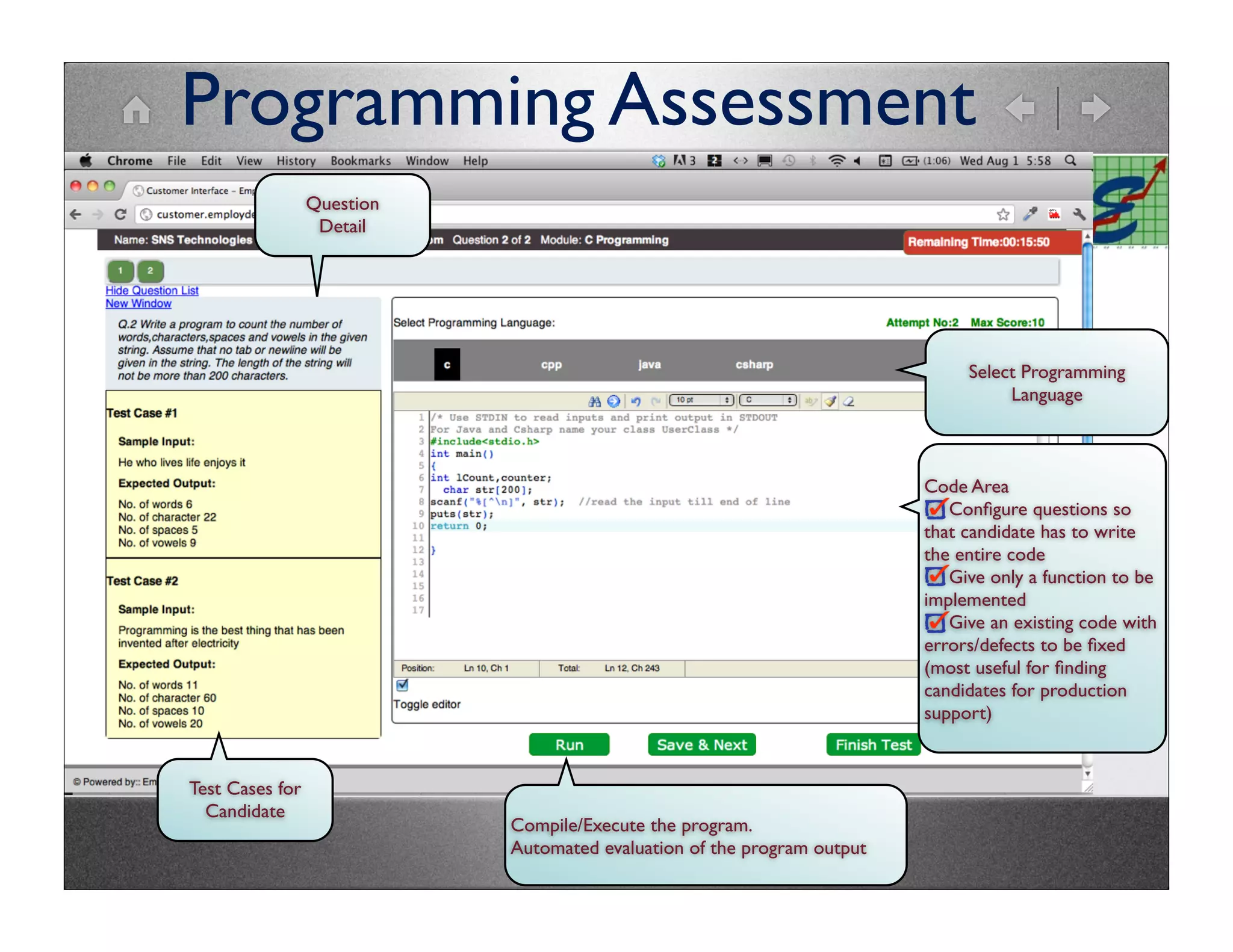 Programming Assessment
                 Question
                  Detail




                                                                              Select Programming
                                                                                   Language



                                                                         Code Area
                                                                            Conﬁgure questions so
                                                                         that candidate has to write
                                                                         the entire code
                                                                            Give only a function to be
                                                                         implemented
                                                                            Give an existing code with
                                                                         errors/defects to be ﬁxed
                                                                         (most useful for ﬁnding
                                                                         candidates for production
                                                                         support)


Test Cases for
  Candidate
                            Compile/Execute the program.
                            Automated evaluation of the program output
                                      10
 