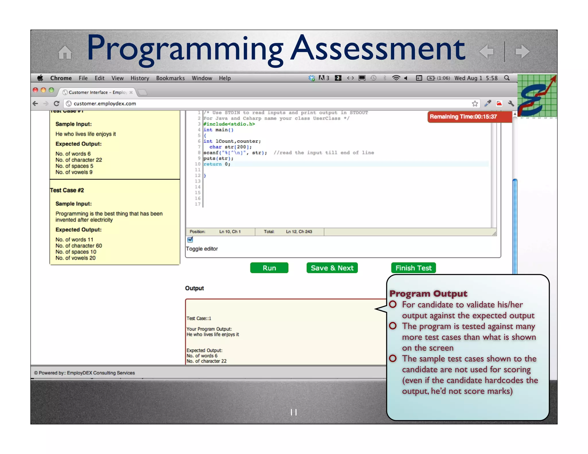 Programming Assessment




                 Program Output
                   For candidate to validate his/her
                   output against the expected output
                   The program is tested against many
                   more test cases than what is shown
                   on the screen
                   The sample test cases shown to the
                   candidate are not used for scoring
                   (even if the candidate hardcodes the
                   output, he’d not score marks)

           11
 