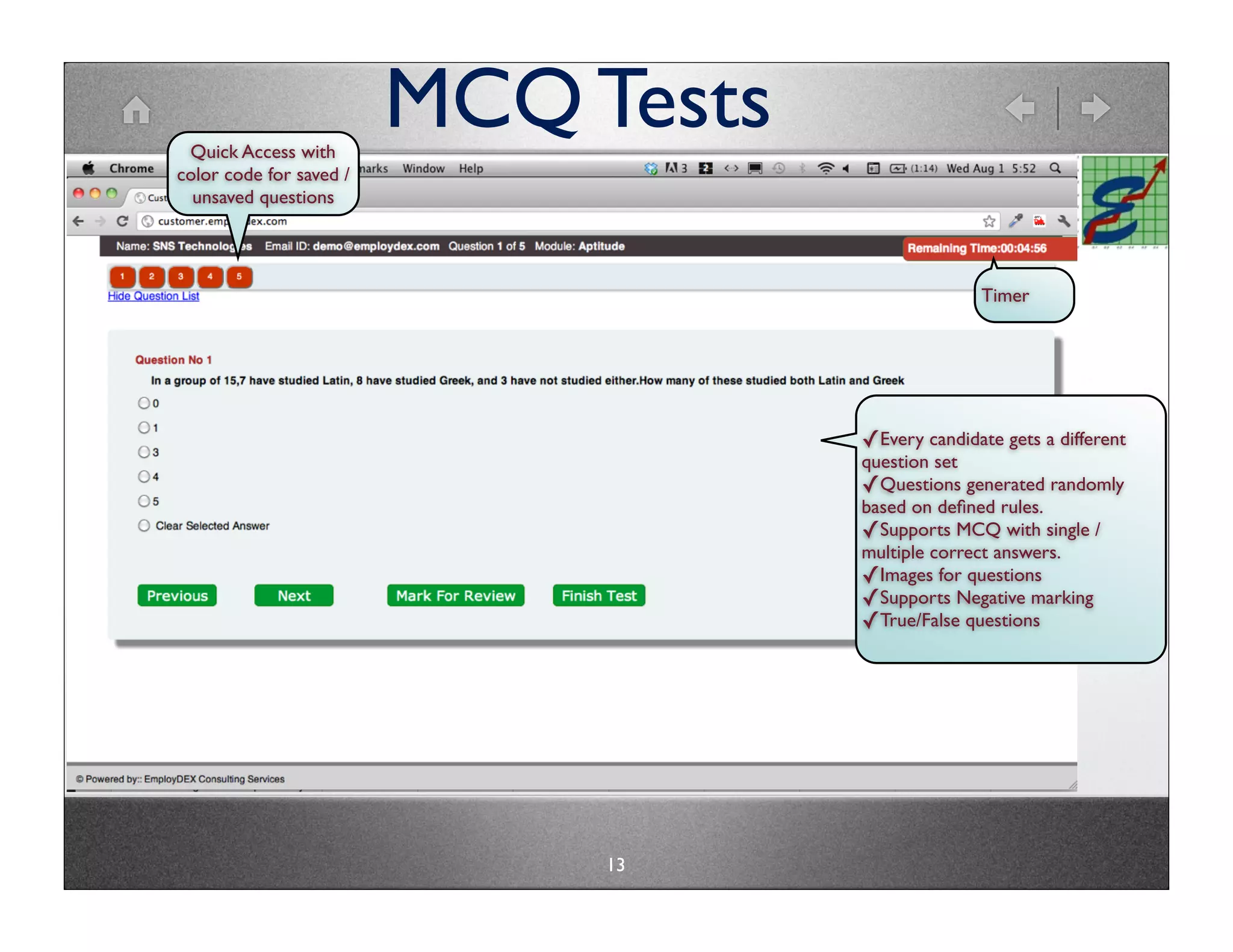 Quick Access with
                         MCQ Tests
color code for saved /
  unsaved questions




                                                   Timer




                                     ✓Every candidate gets a different
                                     question set
                                     ✓Questions generated randomly
                                     based on deﬁned rules.
                                     ✓Supports MCQ with single /
                                     multiple correct answers.
                                     ✓Images for questions
                                     ✓Supports Negative marking
                                     ✓True/False questions




                              13
 