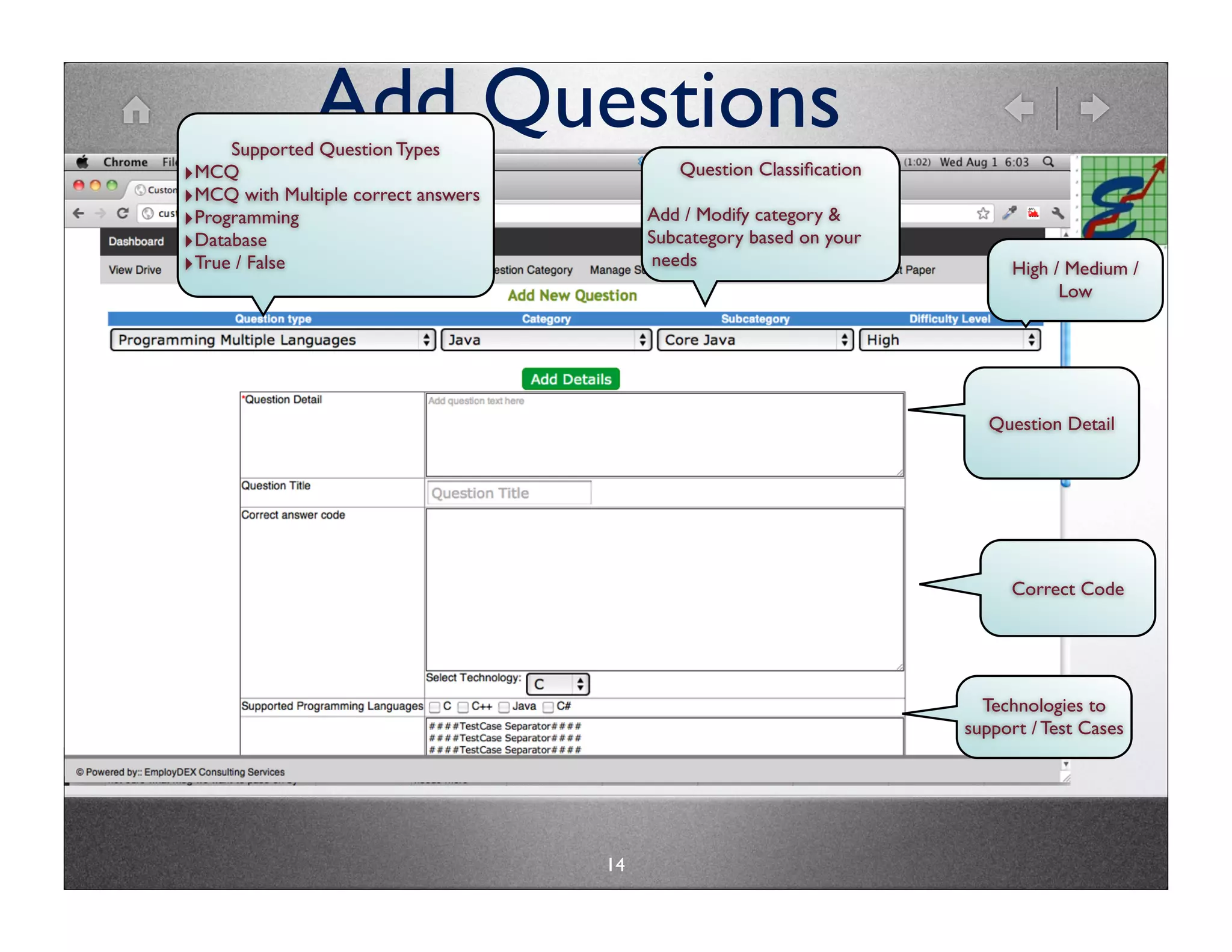 Add Questions
     Supported Question Types
‣MCQ                                         Question Classiﬁcation
‣MCQ with Multiple correct answers
‣Programming                              Add / Modify category &
‣Database                                 Subcategory based on your
‣True / False                             needs                            High / Medium /
                                                                                 Low




                                                                         Question Detail




                                                                           Correct Code




                                                                        Technologies to
                                                                      support / Test Cases




                                     14
 