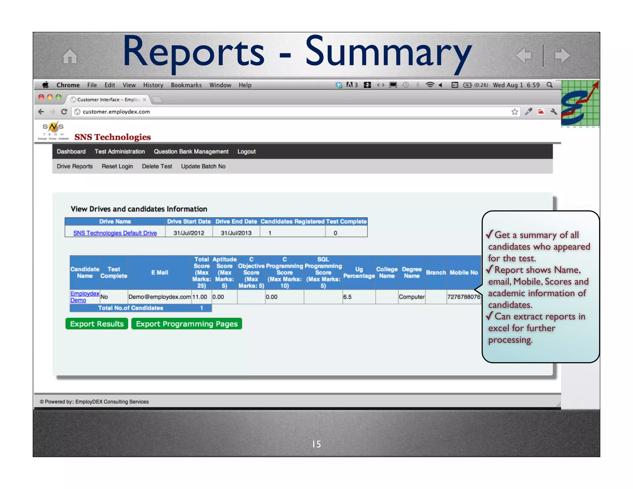 Reports - Summary


                    ✓Get a summary of all
                    candidates who appeared
                    for the test.
                    ✓Report shows Name,
                    email, Mobile, Scores and
                    academic information of
                    candidates.
                    ✓Can extract reports in
                    excel for further
                    processing.




         15
 