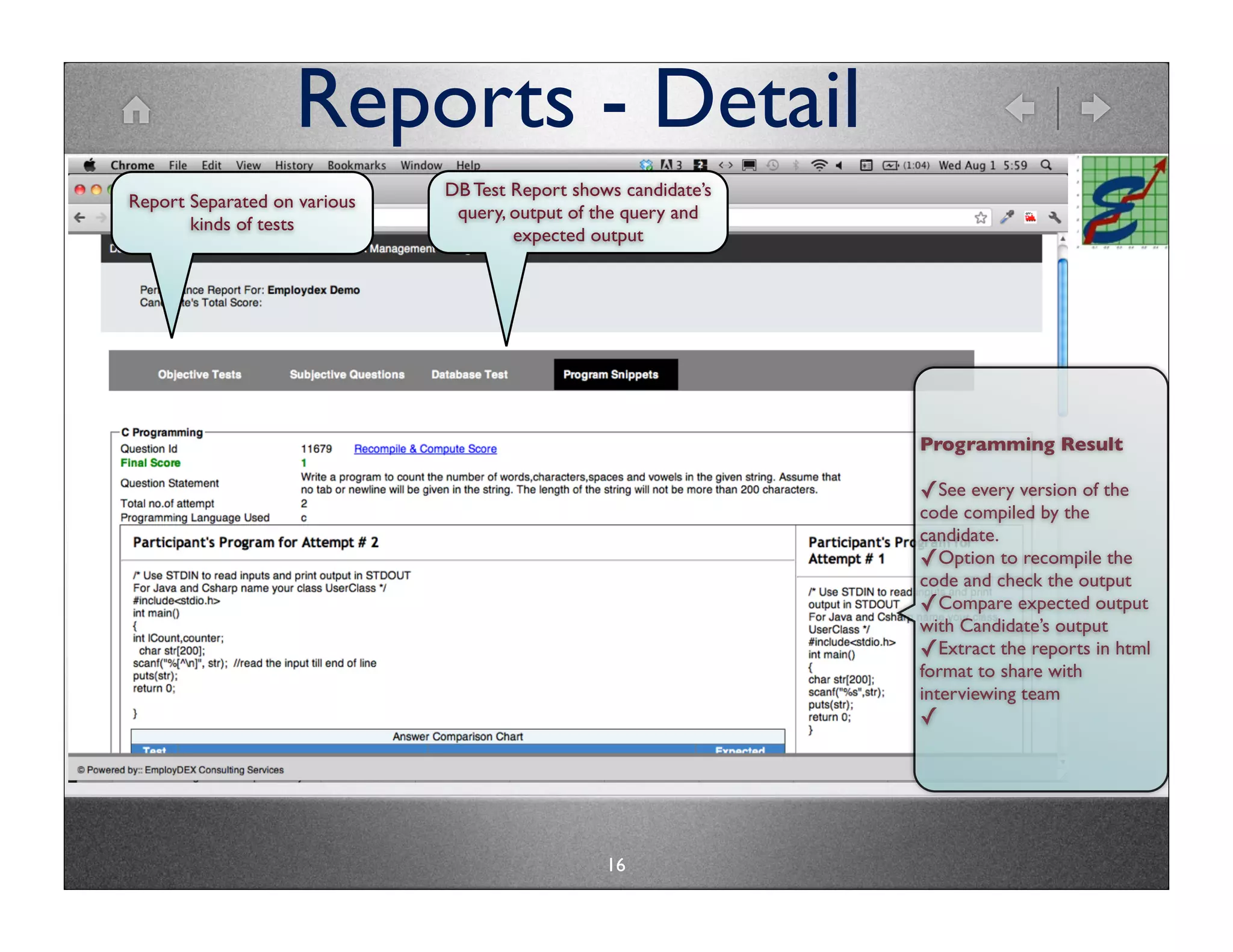 Reports - Detail
                              DB Test Report shows candidate’s
Report Separated on various
                               query, output of the query and
       kinds of tests
                                      expected output




                                                                 Programming Result

                                                                 ✓See every version of the
                                                                 code compiled by the
                                                                 candidate.
                                                                 ✓Option to recompile the
                                                                 code and check the output
                                                                 ✓Compare expected output
                                                                 with Candidate’s output
                                                                 ✓Extract the reports in html
                                                                 format to share with
                                                                 interviewing team
                                                                 ✓




                                                 16
 