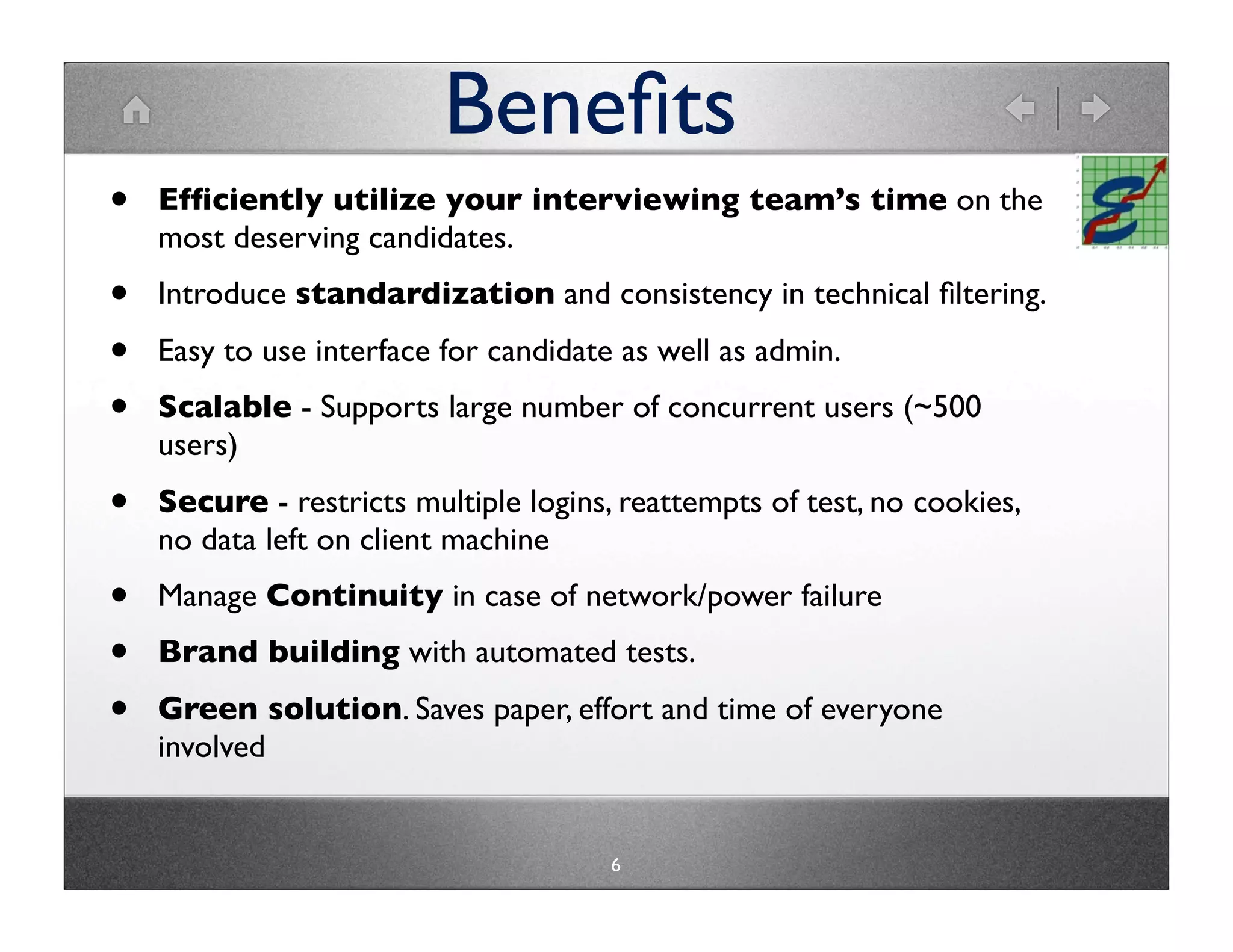 Beneﬁts
•   Efﬁciently utilize your interviewing team’s time on the
    most deserving candidates.
•   Introduce standardization and consistency in technical ﬁltering.
•   Easy to use interface for candidate as well as admin.
•   Scalable - Supports large number of concurrent users (~500
    users)
•   Secure - restricts multiple logins, reattempts of test, no cookies,
    no data left on client machine
•   Manage Continuity in case of network/power failure
•   Brand building with automated tests.
•   Green solution. Saves paper, effort and time of everyone
    involved


                                       6
 