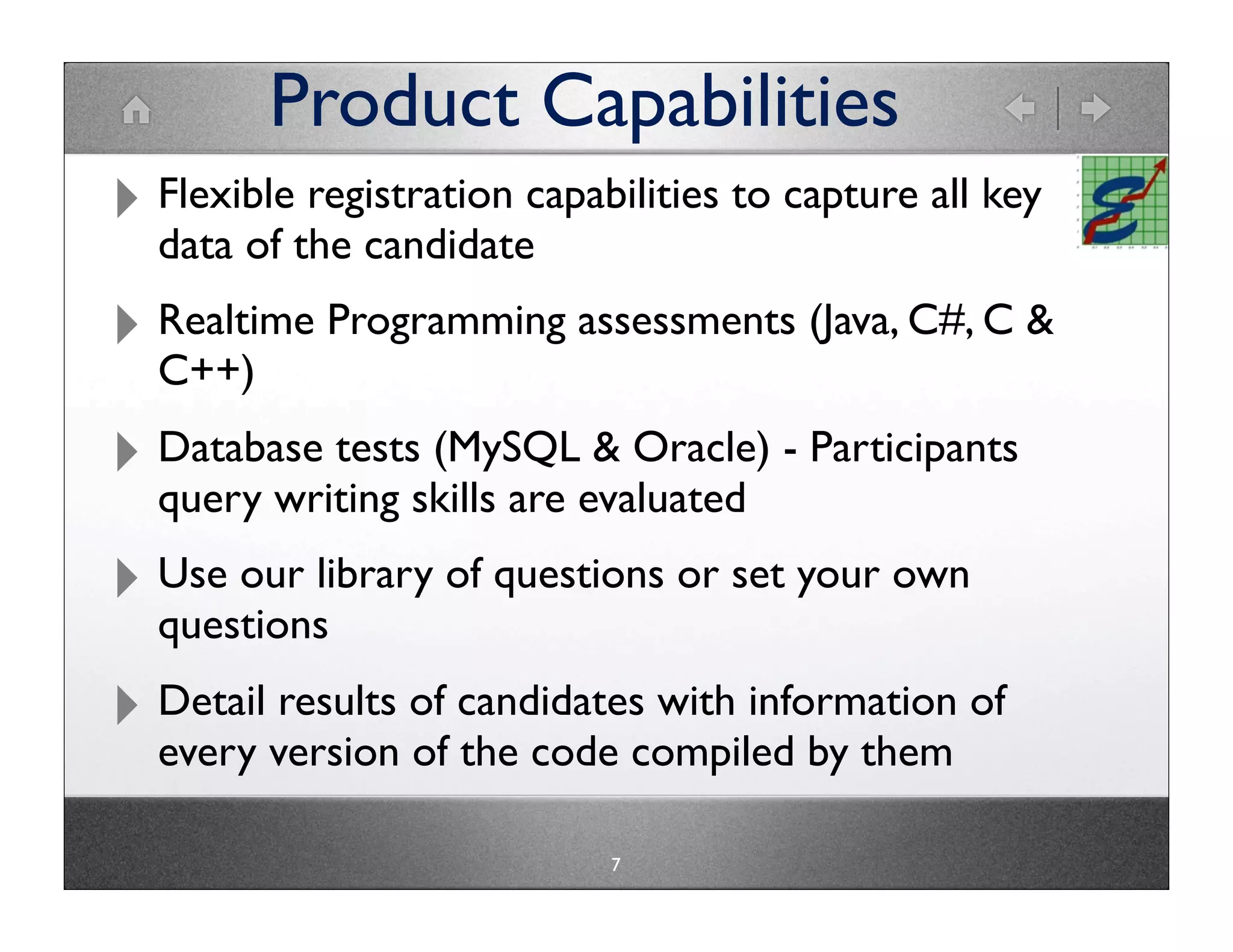 Product Capabilities
‣ Flexiblethe candidatecapabilities to capture all key
  data of
           registration


‣ Realtime Programming assessments (Java, C#, C &
  C++)

‣ Database testsskills are evaluated - Participants
  query writing
                 (MySQL & Oracle)


‣ Use our library of questions or set your own
  questions

‣ Detail version of candidatescompiled by them of
  every
         results
                 of the code
                               with information


                             7
 