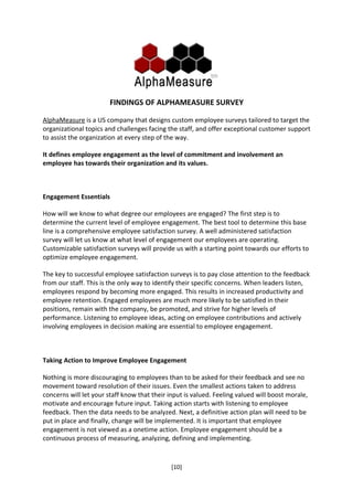 FINDINGS OF ALPHAMEASURE SURVEY

AlphaMeasure is a US company that designs custom employee surveys tailored to target the
organizational topics and challenges facing the staff, and offer exceptional customer support
to assist the organization at every step of the way.

It defines employee engagement as the level of commitment and involvement an
employee has towards their organization and its values.



Engagement Essentials

How will we know to what degree our employees are engaged? The first step is to
determine the current level of employee engagement. The best tool to determine this base
line is a comprehensive employee satisfaction survey. A well administered satisfaction
survey will let us know at what level of engagement our employees are operating.
Customizable satisfaction surveys will provide us with a starting point towards our efforts to
optimize employee engagement.

The key to successful employee satisfaction surveys is to pay close attention to the feedback
from our staff. This is the only way to identify their specific concerns. When leaders listen,
employees respond by becoming more engaged. This results in increased productivity and
employee retention. Engaged employees are much more likely to be satisfied in their
positions, remain with the company, be promoted, and strive for higher levels of
performance. Listening to employee ideas, acting on employee contributions and actively
involving employees in decision making are essential to employee engagement.



Taking Action to Improve Employee Engagement

Nothing is more discouraging to employees than to be asked for their feedback and see no
movement toward resolution of their issues. Even the smallest actions taken to address
concerns will let your staff know that their input is valued. Feeling valued will boost morale,
motivate and encourage future input. Taking action starts with listening to employee
feedback. Then the data needs to be analyzed. Next, a definitive action plan will need to be
put in place and finally, change will be implemented. It is important that employee
engagement is not viewed as a onetime action. Employee engagement should be a
continuous process of measuring, analyzing, defining and implementing.



                                              [10]
 
