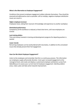 What is the Alternative to Employee Engagement?

Conditions that prevent employee engagement seldom alleviate themselves. They should be
assessed and addressed as soon as possible. Left to multiply, negative employee satisfaction
issues can result in:

Higher employee turnover
Employees leave, taking their reservoir of knowledge and experience to another workplace

Diminished performance
Competency of the workforce is reduced, at least short term, until new employees are
trained

Lost training dollars
Time and money invested in training and development programs for departing workers is
wasted

Lower morale
Remaining employees can be overburdened with new duties, in addition to the unresolved
issues that already prevent their full engagement.



How Can We Attain Employee Engagement?

Listen to the employees and remember that this is a continuous process. The information
our employees supply will provide direction. Insist upon increased engagement at the
managerial level, and create and deploy a customized employee satisfaction survey from
AlphaMeasure to assess your current level of employee engagement. Identify problem
areas, make a plan and take action towards improvement.




                                            [11]
 