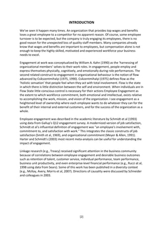 INTRODUCTION

We’ve seen it happen many times. An organization that provides top wages and benefits
loses a great employee to a competitor for no apparent reason. Of course, some employee
turnover is to be expected, but the company is truly engaging its employees, there is no
good reason for the unexpected loss of quality staff members. Many companies already
know that wages and benefits are important to employees, but compensation alone is not
enough to keep the highly skilled, motivated and experienced workforce your business
needs to excel.

Engagement at work was conceptualized by William A. Kahn (1990) as the ‘harnessing of
organizational members’ selves to their work roles. In engagement, people employ and
express themselves physically, cognitively, and emotionally during role performances. The
second related construct to engagement in organizational behaviour is the notion of flow
advanced by Csikszentmihalyi (1975, 1990). Csikzentmihalyi (1975) defines flow as the
‘holistic sensation’ that people feel when they act with total involvement. Flow is the state
in which there is little distinction between the self and environment. When individuals are in
Flow State little conscious control is necessary for their actions Employee Engagement as
the extent to which workforce commitment, both emotional and intellectual, exists relative
to accomplishing the work, mission, and vision of the organization. I see engagement as a
heightened level of ownership where each employee wants to do whatever they can for the
benefit of their internal and external customers, and for the success of the organization as a
whole.

Employee engagement was described in the academic literature by Schmidt et al (1993)
using data from Gallup's Q12 engagement survey. A modernized version of job satisfaction,
Schmidt et al's influential definition of engagement was "an employee's involvement with,
commitment to, and satisfaction with work." This integrates the classic constructs of job
satisfaction (Smith et al, 1969), and organizational commitment (Meyer & Allen, 1991).
Harter and Schmidt's (2003) most recent meta-analysis can be useful for understanding the
impact of engagement.

Linkage research (e.g., Treacy) received significant attention in the business community
because of correlations between employee engagement and desirable business outcomes
such as retention of talent, customer service, individual performance, team performance,
business unit productivity, and even enterprise-level financial performance (e.g., Rucci at al,
1998 using data from Sears). Some of this work has been published in a diversity context
(e.g., McKay, Avery, Morris et al, 2007). Directions of causality were discussed by Schneider
and colleagues in 2003.




                                              [2]
 