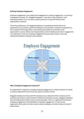 Defining Employee Engagement

Employee engagement, also called work engagement or worker engagement, is a business
management concept. An "engaged employee" is one who is fully involved in, and
enthusiastic about, his or her work, and thus will act in a way that furthers their
organization's interests.

The primary behaviours of engaged employees are speaking positively about the
organization to co-workers, potential employees and customers, having a strong desire to
be a member of the organization, and exerting extra effort to contribute to the
organization’s success. Many smart organizations work to develop and nurture engagement.
It is important to note, the employee engagement process does require a two-way
relationship between employer and employee.




Why is Employee Engagement Important?

An organization’s capacity to manage employee engagement is closely related to its ability
to achieve high performance levels and superior business results.

Engaged employees will stay with the company, be an advocate of the company and its
products and services, and contribute to bottom line business success. Engaged employees
also normally perform better and are more motivated. There is a significant link between
employee engagement and profitability. Employee engagement is critical to any
organization that seeks not only to retain valued employees, but also increase its level of
performance.

                                             [3]
 
