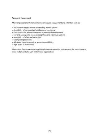 Factors of Engagement

Many organizational factors influence employee engagement and retention such as:

 A culture of respect where outstanding work is valued
 Availability of constructive feedback and mentoring
 Opportunity for advancement and professional development
 Fair and appropriate reward, recognition and incentive systems
 Availability of effective leadership
 Clear job expectations
 Adequate tools to complete work responsibilities
 High levels of motivation

Many other factors exist that might apply to your particular business and the importance of
these factors will also vary within your organization.




                                            [4]
 