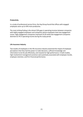 Productivity

In a study of professional service firms, the Hay Group found that offices with engaged
employees were up to 43% more productive.

The most striking finding is the almost 52% gaps in operating incomes between companies
with highly engaged employees and companies whose employees have low-engagement
scores. High-engagement companies improved 19.2% while low-engagement companies
declined 32.7% in operating income during the study period.



Life Insurance Industry

Two studies of employees in the life insurance industry examined the impact of employee
perceptions that they had the power to make decisions, sufficient knowledge and
information to do the job effectively, and rewards for high performance. In both studies,
high-involvement management practices were positively associated with employee morale,
employee retention, and firm financial performance.




                                             [7]
 