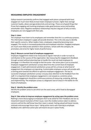MEASURING EMPLOYEE ENGAGEMENT

Gallup research consistently confirms that engaged work places compared with least
engaged are much more likely to have lower employee turnover, higher than average
customer loyalty, above average productivity and earnings. These are all good things that
Prove that engaging and involving employees make good business sense and building
shareholder value. Negative workplace relationships may be a big part of why so many
Employees are not engaged with their jobs.

Step 1: Listen
The employer must listen to his employees and remember that this is a continuous process.
The information employee’s supply will provide direction. This is the only way to identify
their specific concerns. When leaders listen, employees respond by becoming more
engaged. This results in increased productivity and employee retention. Engaged employees
are much more likely to be satisfied in their positions, remain with the company, be
promoted, and strive for higher levels of performance.

Step 2: Measure current level of employee engagement
Employee engagement needs to be measured at regular intervals in order to track its
contribution to the success of the organisation. But measuring the engagement (feedback
through surveys) without planning how to handle the result can lead employees to
disengage. It is therefore not enough to feel the pulse—the action plan is just as essential.
Employee engagement satisfaction surveys determine the current level of employee
engagement. A well-administered satisfaction survey will let us know at what level of
engagement the employees are operating. Customizable employee surveys will provide with
a starting point towards the efforts to optimize employee engagement. The key to
successful employee satisfaction surveys is to pay close attention to the feedback from the
staff. It is important that employee engagement is not viewed as a onetime action.
Employee engagement should be a continuous process of measuring, analyzing, defining
and implementing. The employee survey is a diagnostic tool of choice in the battle for the
hearts of employees.

Step 3: Identify the problem areas
Identify the problem areas to see which are the exact areas, which lead to disengaged
employees

Step 4: Take action to improve employee engagement by acting upon the problem areas
Nothing is more discouraging to employees than to be asked for their feedback and see no
movement toward resolution of their issues. Even the smallest actions taken to address
concerns will let the staff know how their input is valued. Feeling valued will boost morale,
motivate and encourage future input. Taking action starts with listening to employee
feedback and a definitive action plan will need to be put in place finally.




                                              [8]
 