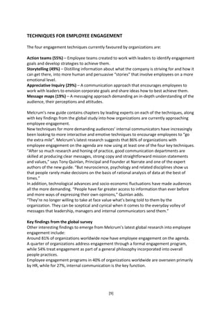 TECHNIQUES FOR EMPLOYEE ENGAGEMENT

The four engagement techniques currently favoured by organizations are:

Action teams (55%) – Employee teams created to work with leaders to identify engagement
goals and develop strategies to achieve them.
Storytelling (49%) – Distilling information about what the company is striving for and how it
can get there, into more human and persuasive “stories” that involve employees on a more
emotional level.
Appreciative Inquiry (29%) – A communication approach that encourages employees to
work with leaders to envision corporate goals and share ideas how to best achieve them.
Message maps (19%) – A messaging approach demanding an in-depth understanding of the
audience, their perceptions and attitudes.

Melcrum’s new guide contains chapters by leading experts on each of the techniques, along
with key findings from the global study into how organizations are currently approaching
employee engagement.
New techniques for more demanding audiences’ internal communicators have increasingly
been looking to more interactive and emotive techniques to encourage employees to “go
the extra mile”. Melcrum’s latest research suggests that 86% of organizations with
employee engagement on the agenda are now using at least one of the four key techniques.
“After so much research and honing of practice, good communication departments are
skilled at producing clear messages, strong copy and straightforward mission statements
and values,” says Tony Quinlan, Principal and Founder at Narrate and one of the expert
authors of the new guide. “But neuroscience, psychology and related disciplines show us
that people rarely make decisions on the basis of rational analysis of data at the best of
times.”
In addition, technological advances and socio-economic fluctuations have made audiences
all the more demanding. “People have far greater access to information than ever before
and more ways of expressing their own opinions,” Quinlan adds.
“They’re no longer willing to take at face value what’s being told to them by the
organization. They can be sceptical and cynical when it comes to the everyday volley of
messages that leadership, managers and internal communicators send them.”

Key findings from the global survey
Other interesting findings to emerge from Melcrum’s latest global research into employee
engagement include:
Around 81% of organizations worldwide now have employee engagement on the agenda.
A quarter of organizations address engagement through a formal engagement program,
while 54% treat engagement as part of a general philosophy incorporated into overall
people practices.
Employee engagement programs in 40% of organizations worldwide are overseen primarily
by HR, while for 27%, internal communication is the key function.




                                             [9]
 