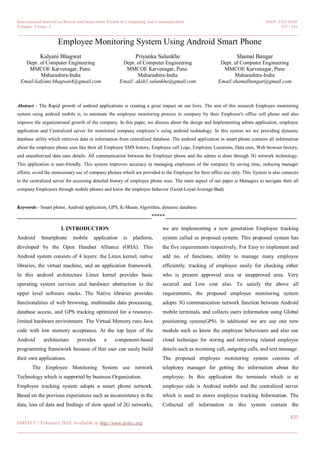 International Journal on Recent and Innovation Trends in Computing and Communication ISSN: 2321-8169
Volume: 3 Issue: 2 537 - 541
_______________________________________________________________________________________________
537
IJRITCC | February 2015, Available @ http://www.ijritcc.org
_______________________________________________________________________________________
Employee Monitoring System Using Android Smart Phone
Kalyani Bhagwat
Dept. of Computer Engineering
MMCOE Karvenagar, Pune.
Maharashtra-India
Email:kalyani.bhagwat4@gmail.com
Priyanka Salunkhe
Dept. of Computer Engineering
MMCOE Karvenagar, Pune.
Maharashtra-India
Email: aksh1.salunkhe@gmail.com
Shamal Bangar
Dept. of Computer Engineering
MMCOE Karvenagar, Pune
Maharashtra-India
Email:shamalbangar@gmail.com
Abstract - The Rapid growth of android applications is creating a great impact on our lives. The aim of this research Employee monitoring
system using android mobile is, to automate the employee monitoring process in company by their Employee's office cell phone and also
improve the organizational growth of the company. In this paper, we discuss about the design and Implementing admin application, employee
application and Centralized server for monitored company employee’s using android technology. In this system we are providing dynamic
database utility which retrieves data or information from centralized database. The android application in smart phone contains all information
about the employee phone uses like their all Employee SMS history, Employee call Logs, Employee Locations, Data uses, Web browser history,
and unauthorized data uses details. All communication between the Employee phone and the admin is done through 3G network technology.
This application is user-friendly. This system improves accuracy in managing employees of the company by saving time, reducing manager
efforts; avoid the unnecessary use of company phones which are provided to the Employee for their office use only. This System is also connects
to the centralized server for accessing detailed history of employee phone uses. The main aspect of our paper is Managers to navigate their all
company Employees through mobile phones and know the employee behavior (Good-Loyal/Average/Bad).
Keywords - Smart phone, Android application, GPS, K-Means Algorithm, dynamic database.
__________________________________________________*****_________________________________________________
I. INTRODUCTION
Android Smartphone mobile application is platform,
developed by the Open Handset Alliance (OHA). This
Android system consists of 4 layers: the Linux kernel, native
libraries, the virtual machine, and an application framework.
In this android architecture Linux kernel provides basic
operating system services and hardware abstraction to the
upper level software stacks. The Native libraries provides
functionalities of web browsing, multimedia data processing,
database access, and GPS tracking optimized for a resource-
limited hardware environment. The Virtual Memory runs Java
code with low memory acceptance. At the top layer of the
Android architecture provides a component-based
programming framework because of that user can easily build
their own applications.
The Employee Monitoring System use network
Technology which is supported by business Organization.
Employee tracking system adopts a smart phone network.
Based on the previous experiences such as inconsistency in the
data, loss of data and findings of slow speed of 2G networks,
we are implementing a new generation Employee tracking
system called as proposed system. This proposed system has
the five requirements respectively. For Easy to implement and
add no. of functions, ability to manage many employee
efficiently, tracking of employee easily for checking either
who is present approved area or unapproved area. Very
secured and Low cost also. To satisfy the above all
requirements, the proposed employee monitoring system
adopts 3G communication network function between Android
mobile terminals, and collects users information using Global
positioning system(GPS). In additional we are use one new
module such as know the employee behavioure and also use
cloud technique for storing and retrieving related employee
details such as incoming call, outgoing calls, and text message.
The proposed employee monitoring system consists of
telephony manager for getting the information about the
employee. In this application the terminals which is at
employee side is Android mobile and the centralized server
which is used to stores employee tracking Information. The
Collected all information in this system contain the
 