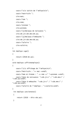 cout<<"tt Saisie de l'emloyenn";
cout<<"matricule ";
cin>>mat;
cout<<"nom ";
cin>>nom;
cout<<"prenom ";
cin>>prenom;
cout<<"jj/mm/aaaa de naissance ";
cin>>dn.jr>>dn.mm>>dn.aa;
cout<<"jj/mm/aaaa d'embauche ";
cin>>de.jr>>de.mm>>de.aa;
cout<<"Salaire ";
cin>>salaire;
}
int Employe::age()
{
return (2018-dn.aa);
}
void Employe::afficheEmploye()
{
cout<<"tt Affichage de l'emloyenn";
cout<<"Matricule : "<< mat <<endl;
cout<<"Nom et Prenom : " << nom <<" "<<prenom <<endl;
cout<<"date de naissance: "<<dn.jr<<" / "<<dn.mm<<" /
"<<dn.aa<<endl;
cout<<"date d embauche: "<<de.jr<<" / "<<de.mm<<" /
"<<de.aa<<endl;
cout<<"Salaire de l'employe : "<<salaire<<endl;
}
int Employe::anciennete()
{
return (2018 - this->de.aa);
}
2
 