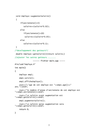void Employe::augmenterSalaire()
{
if(anciennete()<5)
salaire+=(salaire*0.02);
else
if(anciennete()<10)
salaire+=(salaire*0.05);
else
salaire+=(salaire*0.1);
}
/*developpement des getteurs*/
double Employe::getSalaire(){return salaire;}
//ajouter les autres getteurs .......
------ fichier main.cpp -----
#include"Employe.h"
int main()
{
Employe emp1;
emp1.saisie();
emp1.afficheEmploye();
cout<<"L'age de cet employe est "<<emp1.age()<<"
ans."<<endl;
cout<<"le nombre d'annee d'anciennete de cet employe est
"<<emp1.anciennete()<<endl;
cout<<"Le salaire avant augmentation est
"<<emp1.getSalaire()<<endl;
emp1.augmenterSalaire();
cout<<"Le salaire apres augmentation sera
"<<emp1.getSalaire()<<endl;
return 0;
}
3
 