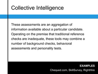 Collective Intelligence
These assessments are an aggregation of
information available about a particular candidate.
Operating on the premise that traditional reference
checks are inadequate, these tools may combine a
number of background checks, behavioral
assessments and personality tests.
EXAMPLES
Chequed.com, SkillSurvey, RightHire
 