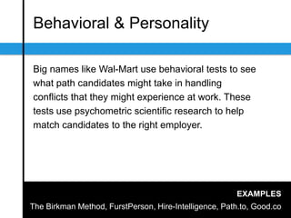 Behavioral & Personality
Big names like Wal-Mart use behavioral tests to see
what path candidates might take in handling
conﬂicts that they might experience at work. These
tests use psychometric scientiﬁc research to help
match candidates to the right employer.
EXAMPLES
The Birkman Method, FurstPerson, Hire-Intelligence, Path.to, Good.co
 