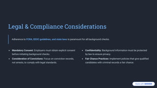 Legal & Compliance Considerations
Adherence to FCRA, EEOC guidelines, and state laws is paramount for all background checks.
Mandatory Consent: Employers must obtain explicit consent
before initiating background checks.
Consideration of Convictions: Focus on conviction records,
not arrests, to comply with legal standards.
Confidentiality: Background information must be protected
by law to ensure privacy.
Fair Chance Practices: Implement policies that give qualified
candidates with criminal records a fair chance.
 