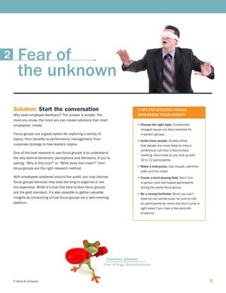 5© Davis  Company
5 TIPS FOR EFFECTIVE VIRTUAL
(WEB-BASED) FOCUS GROUPS
• Choose the right topic. Emotionally
charged issues are best reserved for
in-person groups.
• Invite more people. Studies show
that people are more likely to miss a
conference call than a face-to-face
meeting. Over-invite so you end up with
10 to 12 participants.
• Make it interactive. Use visuals, real-time
polls and live chats.
• Create a level playing field. Don’t mix
in-person and web-based participants
during the same focus group.
• Be a strong facilitator. Since you can’t
observe non-verbal cues, be sure to call
on participants by name and don’t jump in
right away if you have a few seconds
of silence.
Solution: Start the conversation
Why seek employee feedback? The answer is simple: The
more you know, the more you can create solutions that meet
employees’ needs.
Focus groups are a great option for exploring a variety of
topics, from benefits to performance management, from
corporate strategy to how leaders inspire.
One of the best reasons to use focus groups is to understand
the why behind behaviors, perceptions and decisions. If you’re
asking, “Why is this true?” or “What does this mean?” then
focus groups are the right research method.
With employees scattered around the world, you may dismiss
focus groups because they take too long to organize or are
too expensive. While it’s true that face-to-face focus groups
are the gold standard, it’s also possible to gather valuable
insights by conducting virtual focus groups via a web-meeting
platform.
Fear of frogs: Batrachophobia
Common phobias
Fear of
the unknown
2
 