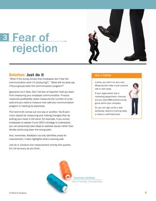 6© Davis  Company
Solution: Just do it
“What if the survey shows that employees don’t like the
communication work I’m producing?,” “What will my boss say
if focus groups bash the communication program?”
Ignorance isn’t bliss. Don’t let fear of rejection hold you back
from measuring your employee communication. Finance
measures profitability, Sales measures the number of units
sold and you need to measure how well your communication
program is meeting its objectives.
The hard truth comes out one way or another. You’ll earn
more respect by measuring and making changes than by
putting your head in the sand. For example, if you survey
employees to assess if your CEO’s strategy is understood,
you can proactively take steps to address issues rather than
blindly continuing down the wrong path.
And, remember, feedback not only identifies areas for
improvement, it also highlights what’s working well.
Just do it. Conduct one measurement activity this quarter.
It’s not as scary as you think.
DIAL A FRIEND
Luckily, you aren’t on your own.
Measurement help is just a phone
call or click away.
If your organization has a
marketing department, chances
are you have MBA-trained survey
gurus within your company.
Or, you can sign up for a web
workshop, attend a training class
or devour a self-help book.
Fear of string: Linonophobia
Common phobias
Fear of
rejection
3
 