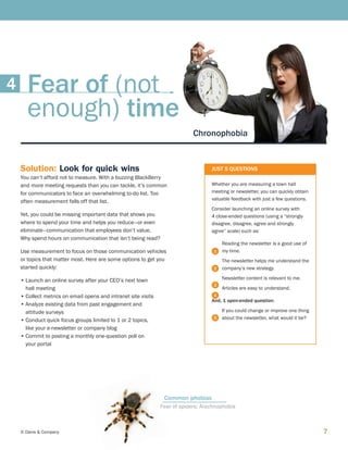 7© Davis  Company
Solution: Look for quick wins
You can’t afford not to measure. With a buzzing BlackBerry
and more meeting requests than you can tackle, it’s common
for communicators to face an overwhelming to-do list. Too
often measurement falls off that list.
Yet, you could be missing important data that shows you
where to spend your time and helps you reduce—or even
eliminate—communication that employees don’t value.
Why spend hours on communication that isn’t being read?
Use measurement to focus on those communication vehicles
or topics that matter most. Here are some options to get you
started quickly:
•	Launch an online survey after your CEO’s next town
hall meeting
•	Collect metrics on email opens and intranet site visits
•	Analyze existing data from past engagement and
attitude surveys
•	Conduct quick focus groups limited to 1 or 2 topics,
like your e-newsletter or company blog
•	Commit to posting a monthly one-question poll on
your portal
JUST 5 QUESTIONS
Whether you are measuring a town hall
meeting or newsletter, you can quickly obtain
valuable feedback with just a few questions.
Consider launching an online survey with
4 close-ended questions (using a “strongly
disagree, disagree, agree and strongly
agree” scale) such as:
Reading the newsletter is a good use of
my time.
The newsletter helps me understand the
company’s new strategy.
Newsletter content is relevant to me.
Articles are easy to understand.
And, 1 open-ended question:
If you could change or improve one thing
about the newsletter, what would it be?
1
2
3
4
5
Chronophobia
Fear of spiders: Arachnophobia
Common phobias
Fear of (not
enough) time
4
 