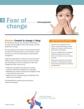 8© Davis  Company
Solution: Commit to change 1 thing
You may like the way your communication vehicles look. Or,
you don’t have the budget to make major revisions. Very few
people like to change.
Yet, one small step is all it takes to make improvements that
can boost the effectiveness of your communication, as well
as how you, as a communication expert, are perceived by
management.
A good way to get started is to focus on one communication
vehicle or topic to measure and improve. You don’t need to
toss everything, just commit to using data to make a few
changes that matter most, such as:
•	Creating an info graphic that explains the company
business initiative that employees don’t understand
•	Modeling future articles on those with the highest hit rates
or that receive the most “likes”
•	Adding more time for QA during the next CEO town hall
based on survey feedback
The possibilities are endless once you tackle your
measurement phobia!
SHARE RESULTS WITH EMPLOYEES
Now that you’ve invested the time to
research, analyze key findings and make
changes, don’t forget to close the loop by
reporting back to employees.
Show your employees that their feedback
mattered by posting a short wrap-up
article on the intranet or in your company
newsletter.
Sharing survey results and what actions
were taken in response goes a long way
toward making employees feel understood
and appreciated.
Fear of clowns: Coulrophobia
Common phobias
CainotophobiaFear of
change
5
 